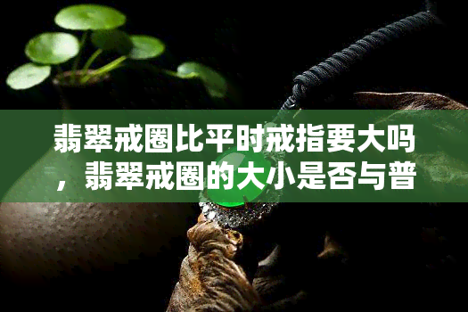 翡翠戒圈比平时戒指要大吗，翡翠戒圈的大小是否与普通戒指有所不同？