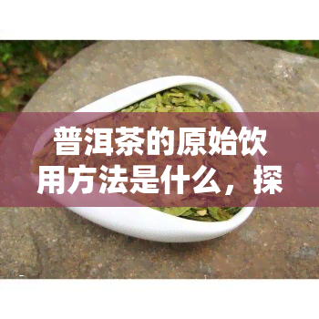 普洱茶的原始饮用方法是什么，探秘普洱茶的原始饮用方法