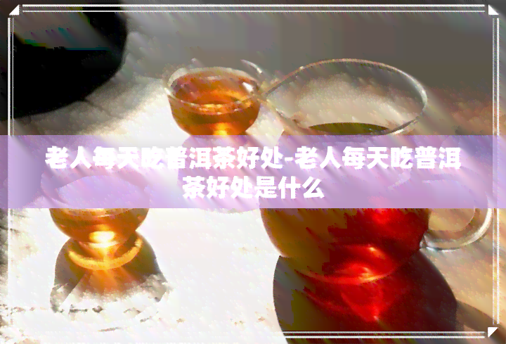 老人每天吃普洱茶好处-老人每天吃普洱茶好处是什么