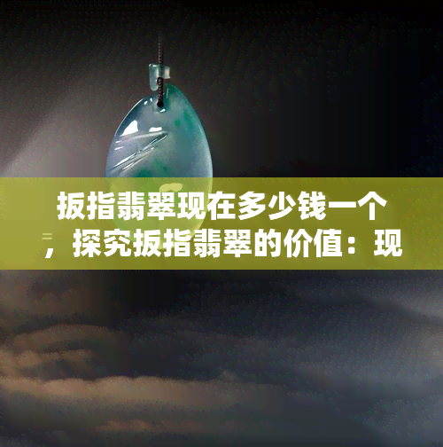 扳指翡翠现在多少钱一个，探究扳指翡翠的价值：现在市场价多少？