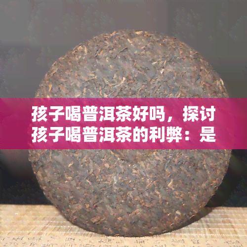 孩子喝普洱茶好吗，探讨孩子喝普洱茶的利弊：是否适合儿饮用？