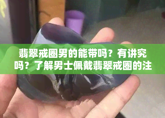 翡翠戒圈男的能带吗？有讲究吗？了解男士佩戴翡翠戒圈的注意事项