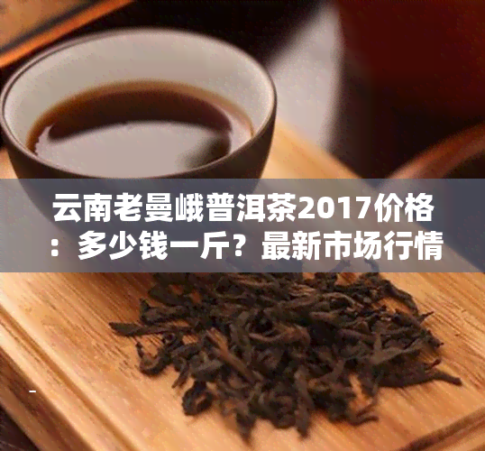 云南老曼峨普洱茶2017价格：多少钱一斤？最新市场行情解读！