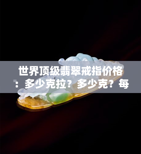 世界顶级翡翠戒指价格：多少克拉？多少克？每克价格多少？