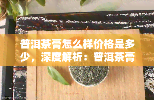 普洱茶膏怎么样价格是多少，深度解析：普洱茶膏的价格及品质如何？