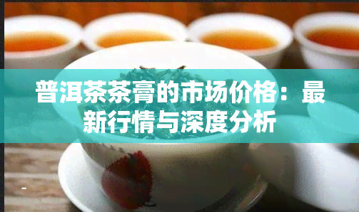 普洱茶茶膏的市场价格：最新行情与深度分析