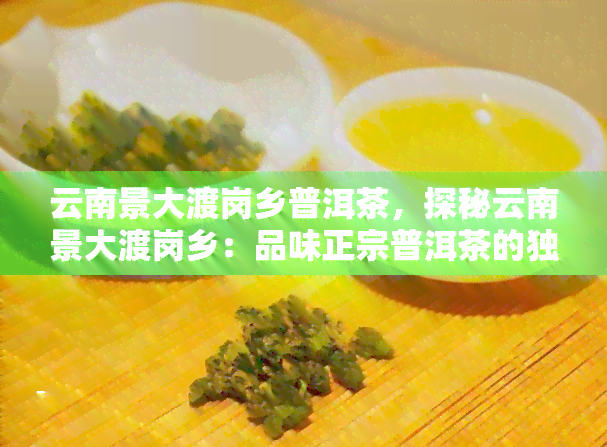 云南景大渡岗乡普洱茶，探秘云南景大渡岗乡：品味正宗普洱茶的独特魅力