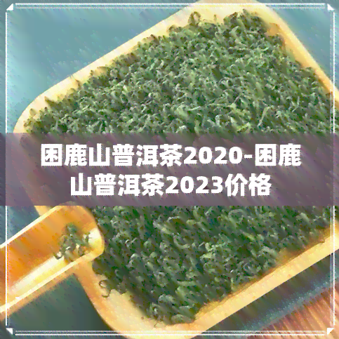 困鹿山普洱茶2020-困鹿山普洱茶2023价格