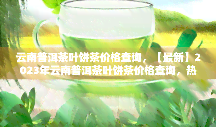 云南普洱茶叶饼茶价格查询，【最新】2023年云南普洱茶叶饼茶价格查询，热门一网打尽！