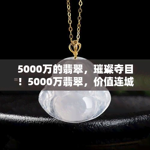 5000万的翡翠，璀璨夺目！5000万翡翠，价值连城的艺术瑰宝