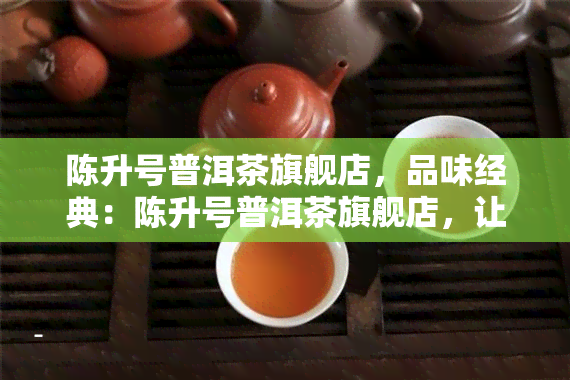 陈升号普洱茶旗舰店，品味经典：陈升号普洱茶旗舰店，让您尽享地道的云南风味！