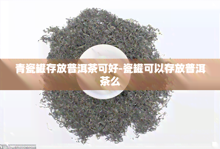 青瓷罐存放普洱茶可好-瓷罐可以存放普洱茶么