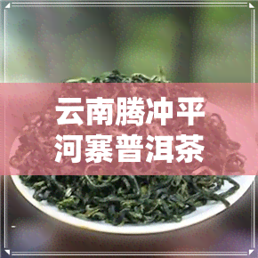 云南腾冲平河寨普洱茶-云南平河普洱茶的特点