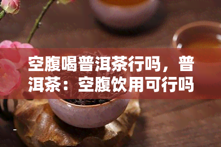 空腹喝普洱茶行吗，普洱茶：空腹饮用可行吗？