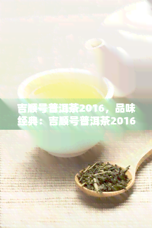 吉顺号普洱茶2016，品味经典：吉顺号普洱茶2016，口感醇厚，回味无穷