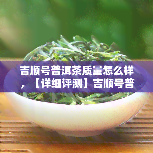 吉顺号普洱茶质量怎么样，【详细评测】吉顺号普洱茶，口感、品质究竟如何？