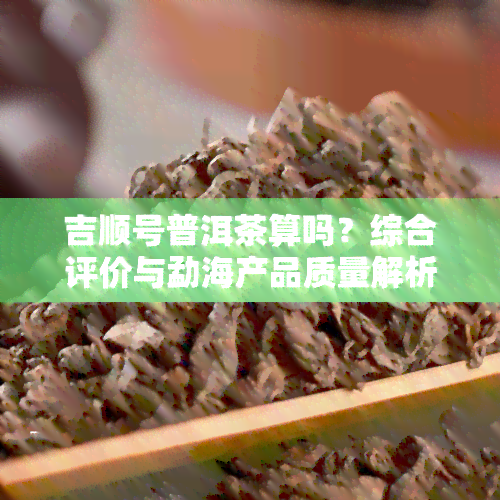 吉顺号普洱茶算吗？综合评价与勐海产品质量解析