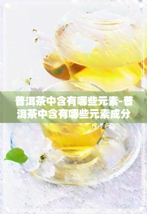 普洱茶中含有哪些元素-普洱茶中含有哪些元素成分