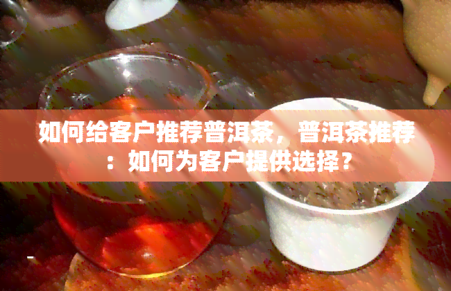 如何给客户推荐普洱茶，普洱茶推荐：如何为客户提供选择？