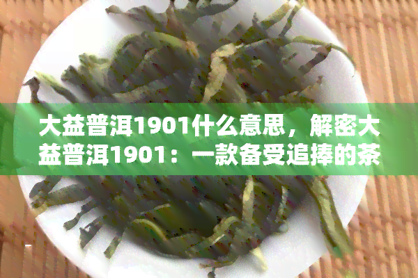 大益普洱1901什么意思，解密大益普洱1901：一款备受追捧的茶品背后的含义与故事