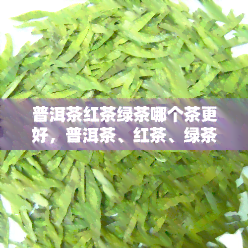 普洱茶红茶绿茶哪个茶更好，普洱茶、红茶、绿茶，究竟哪个更好？一次全面的茶类比较