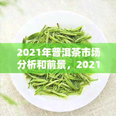 2021年普洱茶市场分析和前景，2021：深度解析普洱茶市场，展望未来发展前景