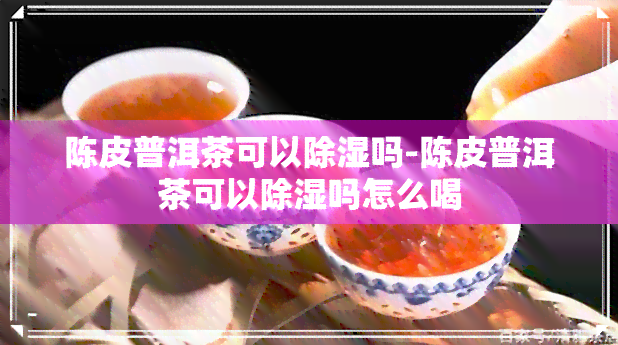 陈皮普洱茶可以除湿吗-陈皮普洱茶可以除湿吗怎么喝