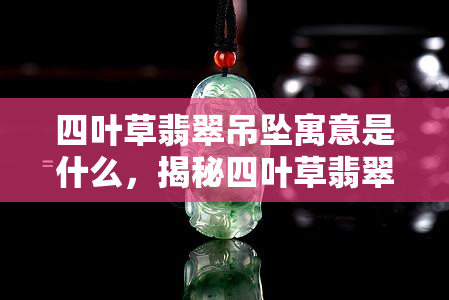 四叶草翡翠吊坠寓意是什么，揭秘四叶草翡翠吊坠的寓意与象征意义