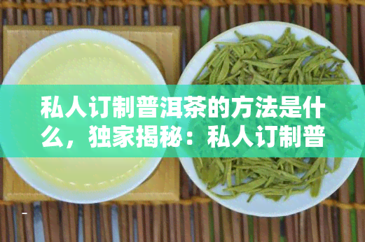 私人订制普洱茶的方法是什么，独家揭秘：私人订制普洱茶的制作方法