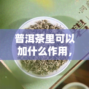 普洱茶里可以加什么作用，探究普洱茶的神奇功效：添加这些材料能带来意想不到的作用！