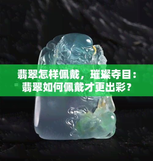 翡翠怎样佩戴，璀璨夺目：翡翠如何佩戴才更出彩？