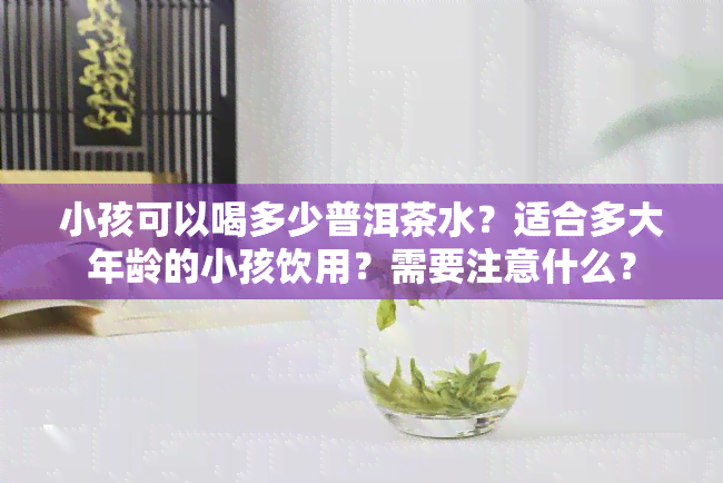 小孩可以喝多少普洱茶水？适合多大年龄的小孩饮用？需要注意什么？