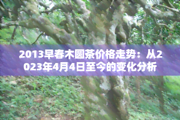 2013早春木圆茶价格走势：从2023年4月4日至今的变化分析