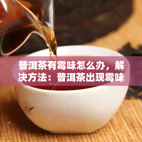 普洱茶有霉味怎么办，解决方法：普洱茶出现霉味怎么办？