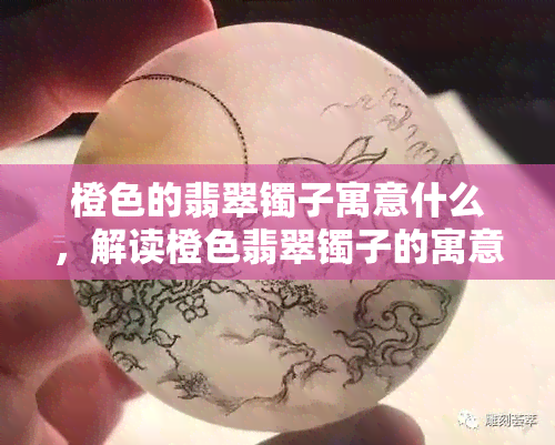 橙色的翡翠镯子寓意什么，解读橙色翡翠镯子的寓意和象征意义