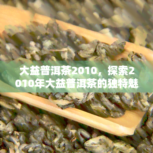 大益普洱茶2010，探索2010年大益普洱茶的独特魅力与口感