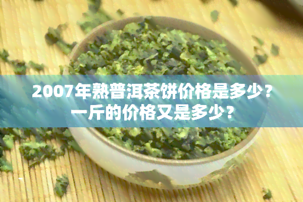 2007年熟普洱茶饼价格是多少？一斤的价格又是多少？