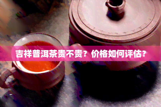 吉祥普洱茶贵不贵？价格如何评估？