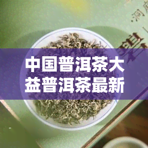 中国普洱茶大益普洱茶最新价：每日行情分析与报价