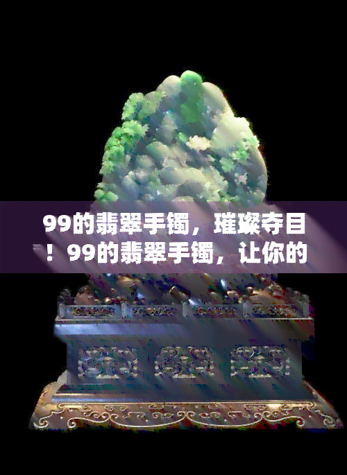 99的翡翠手镯，璀璨夺目！99的翡翠手镯，让你的手腕更加闪耀动人！