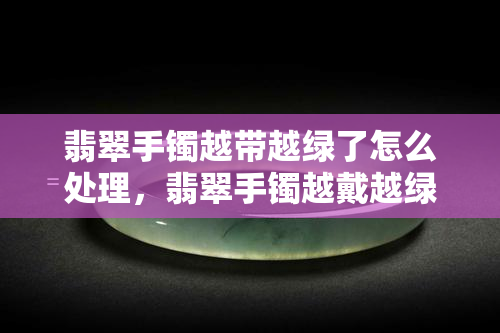 翡翠手镯越带越绿了怎么处理，翡翠手镯越戴越绿，应该如何正确保养？