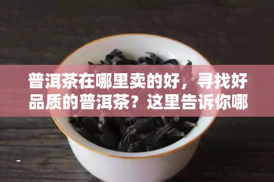 普洱茶在哪里卖的好，寻找好品质的普洱茶？这里告诉你哪里买！