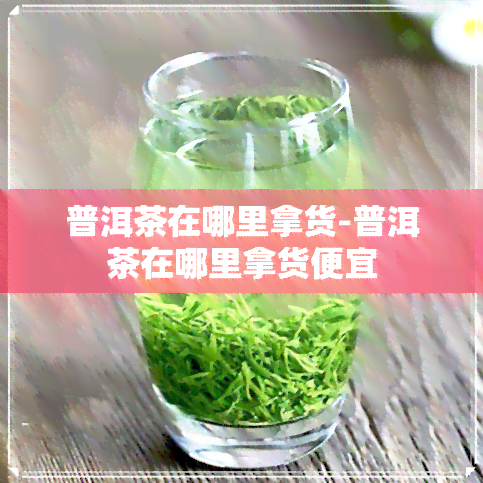 普洱茶在哪里拿货-普洱茶在哪里拿货便宜