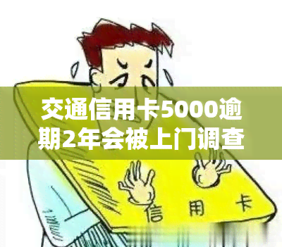 交通信用卡5000逾期2年会被上门调查吗？真实情况是什么？