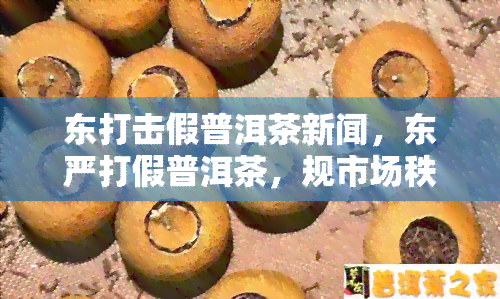 东打击假普洱茶新闻，东严打假普洱茶，规市场秩序