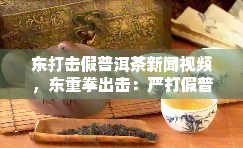 东打击假普洱茶新闻视频，东重拳出击：严打假普洱茶，保障消费者权益！