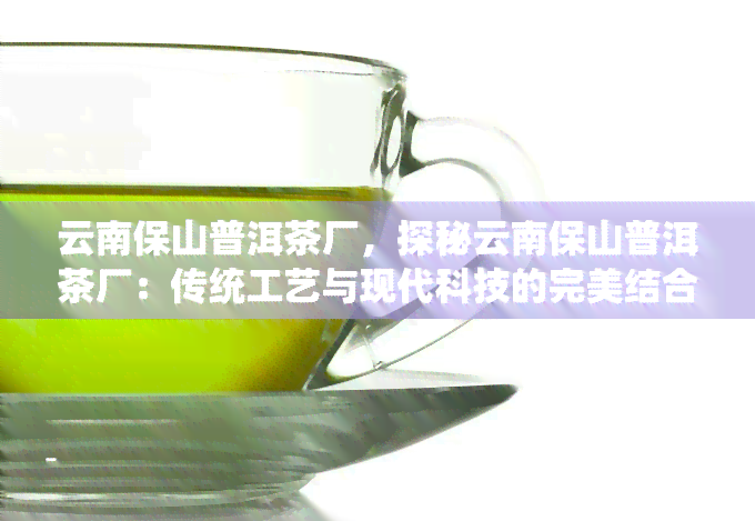 云南保山普洱茶厂，探秘云南保山普洱茶厂：传统工艺与现代科技的完美结合