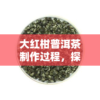 大红柑普洱茶制作过程，探秘大红柑普洱茶的制作过程