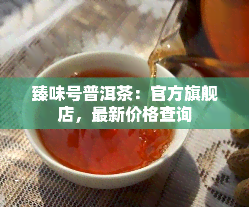 臻味号普洱茶：官方旗舰店，最新价格查询