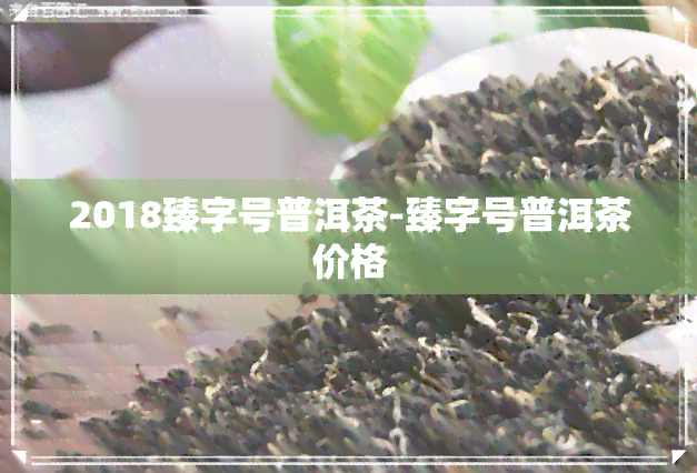 2018臻字号普洱茶-臻字号普洱茶价格